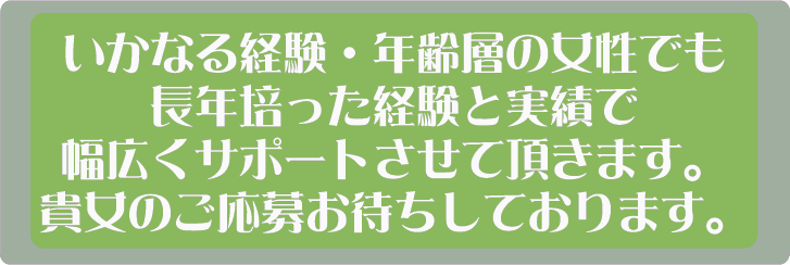 いかなる経験・年齢層の女性でも長年培った経験と実績で幅広くサポートさせて頂きます。貴女のご応募お待ちしております。